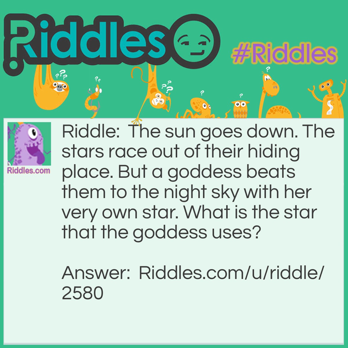 Riddle: The sun goes down. The stars race out of their hiding place. But a goddess beats them to the night sky with her very own star. What is the star that the goddess uses? Answer: Venus. It's not a star, but it's the first 'star' you see in the night sky. Plus it looks like a star from the ground.