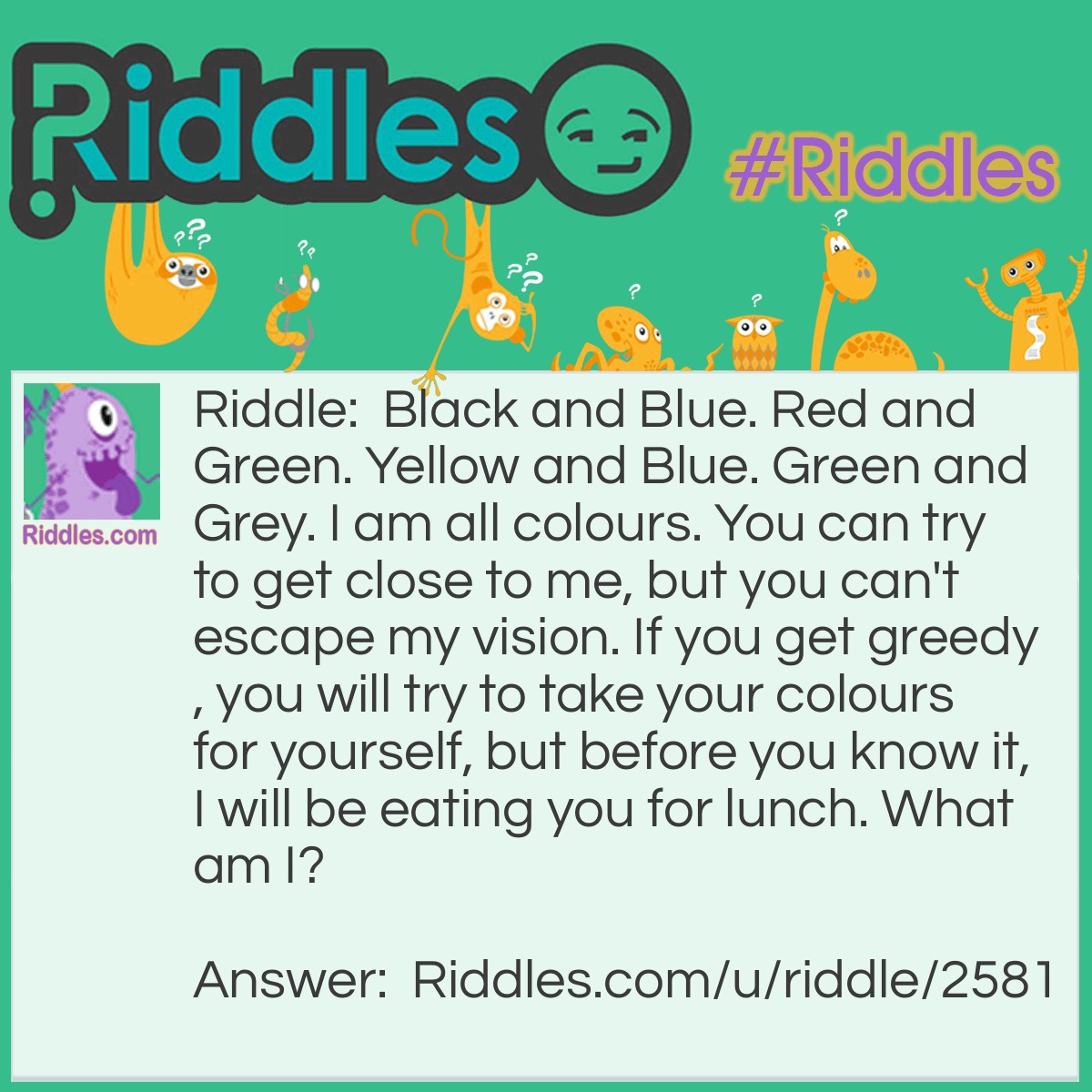 Riddle: Black and Blue. Red and Green. Yellow and Blue. Green and Grey. I am all colours. You can try to get close to me, but you can't escape my vision. If you get greedy, you will try to take your colours for yourself, but before you know it, I will be eating you for lunch. What am I? Answer: A Chameleon.