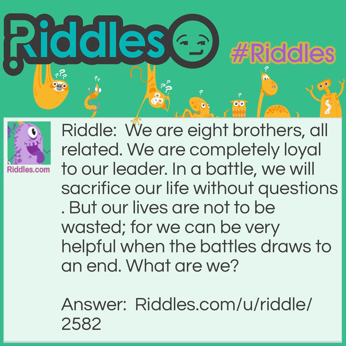 Riddle: We are eight brothers, all related. We are completely loyal to our leader. In a battle, we will sacrifice our life without questions. But our lives are not to be wasted; for we can be very helpful when the battles draws to an end. What are we? Answer: Chess Pawns.