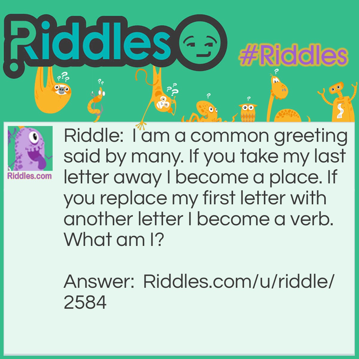 Riddle: I am a common greeting said by many. If you take my last letter away I become a place. If you replace my first letter with another letter I become a verb. What am I? Answer: Hello.