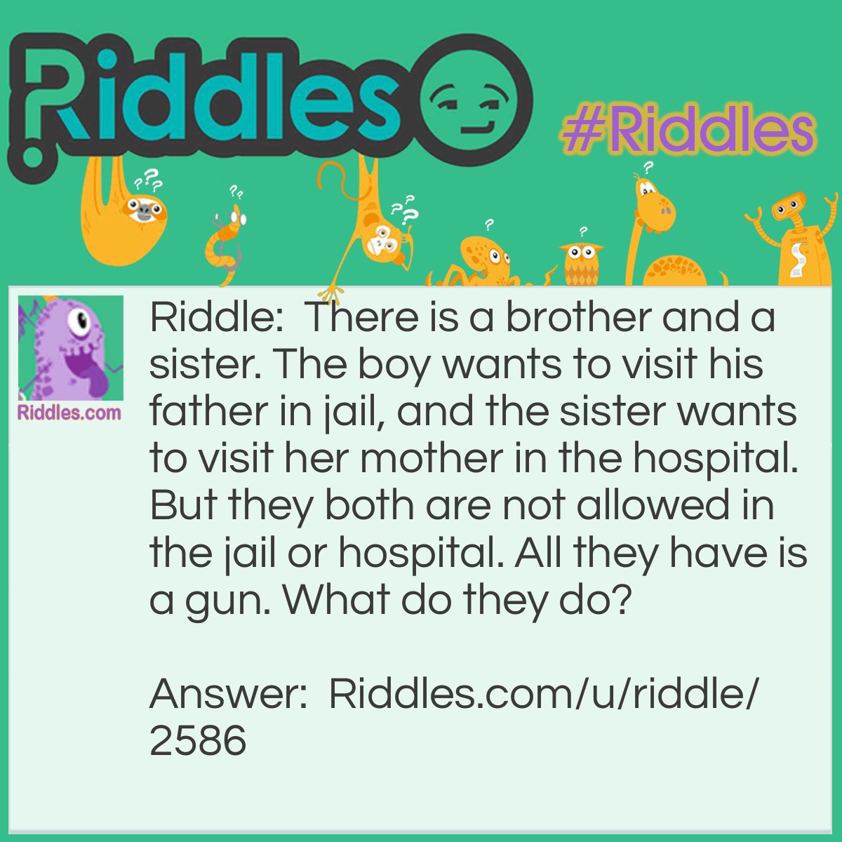 Riddle: There is a brother and a sister. The boy wants to visit his father in jail, and the sister wants to visit her mother in the hospital. But they both are not allowed in the jail or hospital. All they have is a gun. What do they do? Answer: The boy shoots the girl, and then the boy goes to jail for attempted murder and the girl goes to the hospital due to her injuries.