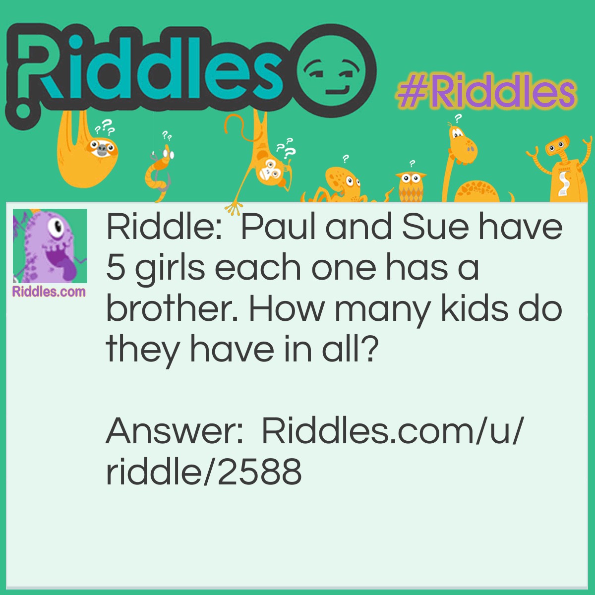 Riddle: Paul and Sue have 5 girls each one has a brother. How many kids do they have in all? Answer: 6, because since the sisters are sisters the brother is all five of the sisters brother.