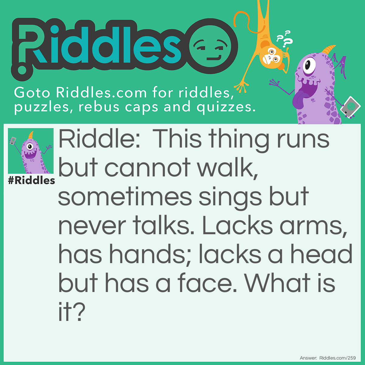 Riddle: This thing runs but cannot walk, sometimes sings but never talks. Lacks arms, has hands; lacks a head but has a face. What is it? Answer: A Clock.