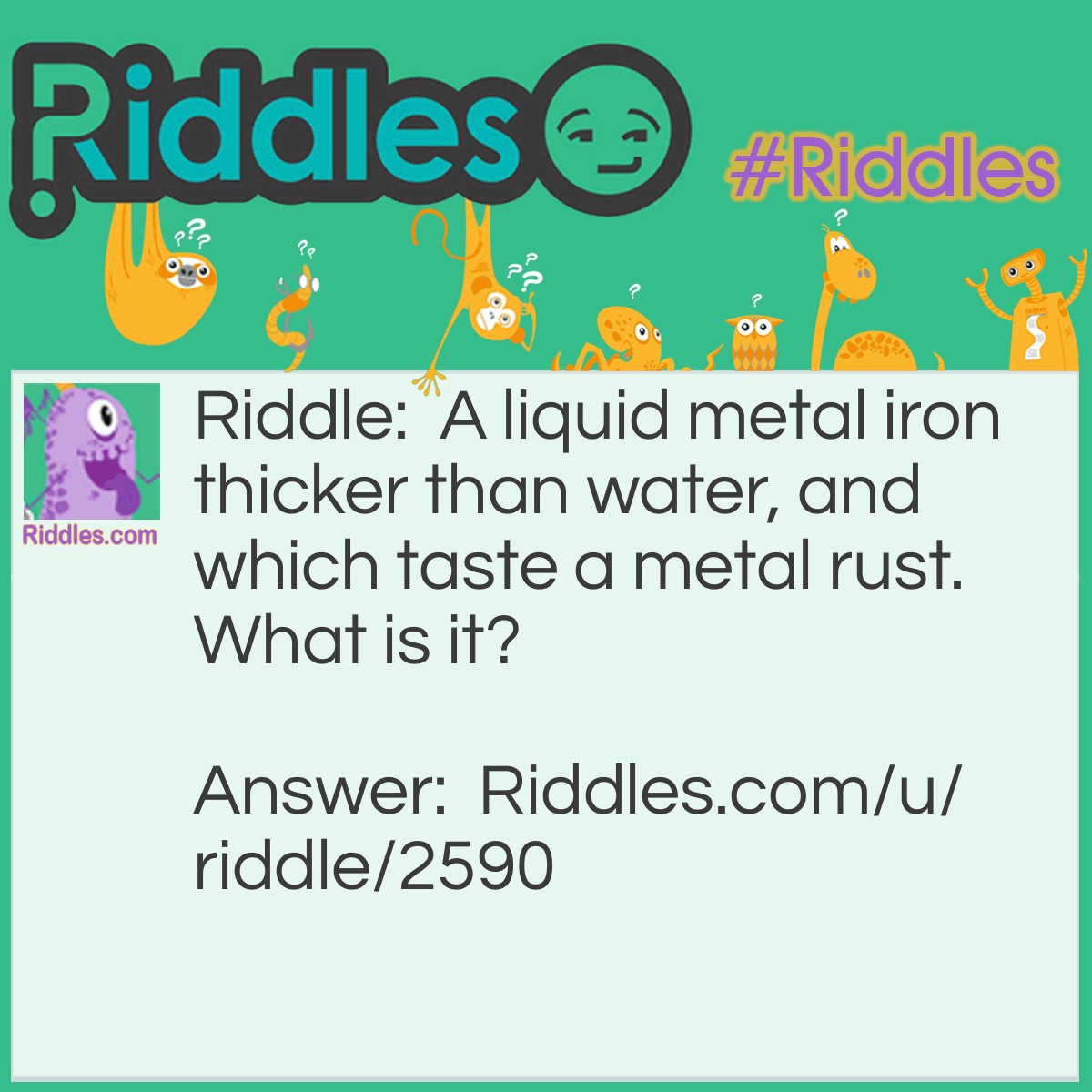 Riddle: A liquid metal iron thicker than water, and which taste a metal rust. What is it? Answer: Blood.