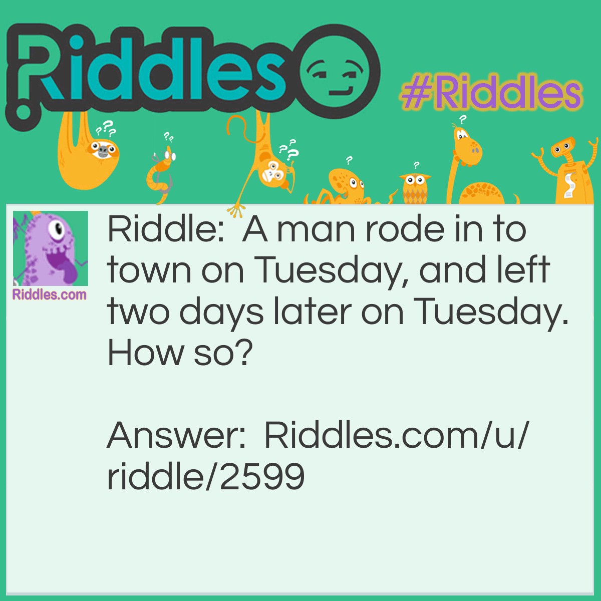 Riddle: A man rode in to town on Tuesday, and left two days later on Tuesday. How so? Answer: His horse's name was tuesday.