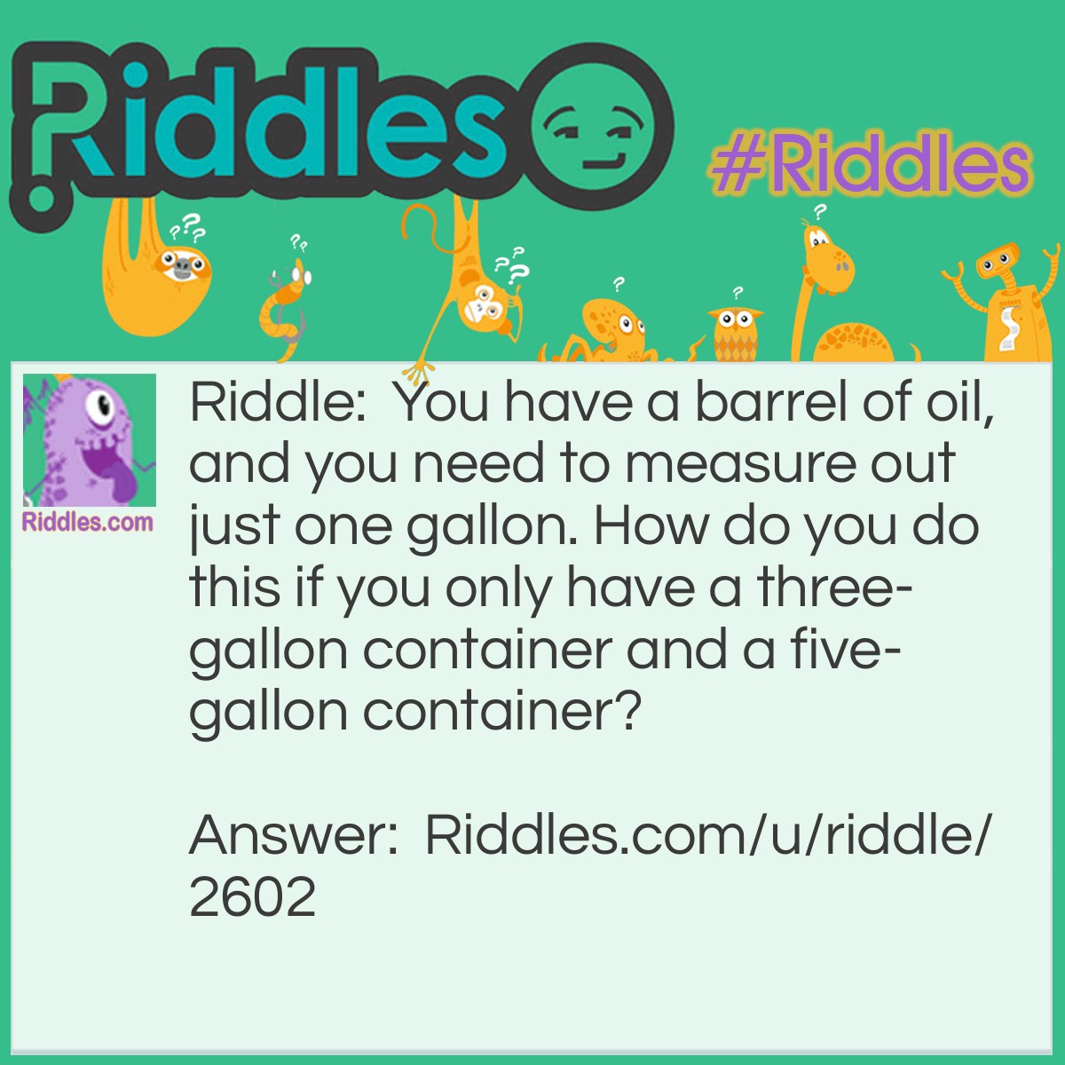 Riddle: You have a barrel of oil, and you need to measure out just one gallon. How do you do this if you only have a three-gallon container and a five-gallon container? Answer: Fill the 3-gallon container with oil and pour it into the 5-gallon container. Then fill the 3-gallon container again and use it to fill the 5-gallon container the rest of the way. Out of the 3-gallon oil, 2-gallon will be required to fill the 5-gallon container completely. Hence one gallon will be left in the 3-gallon container.