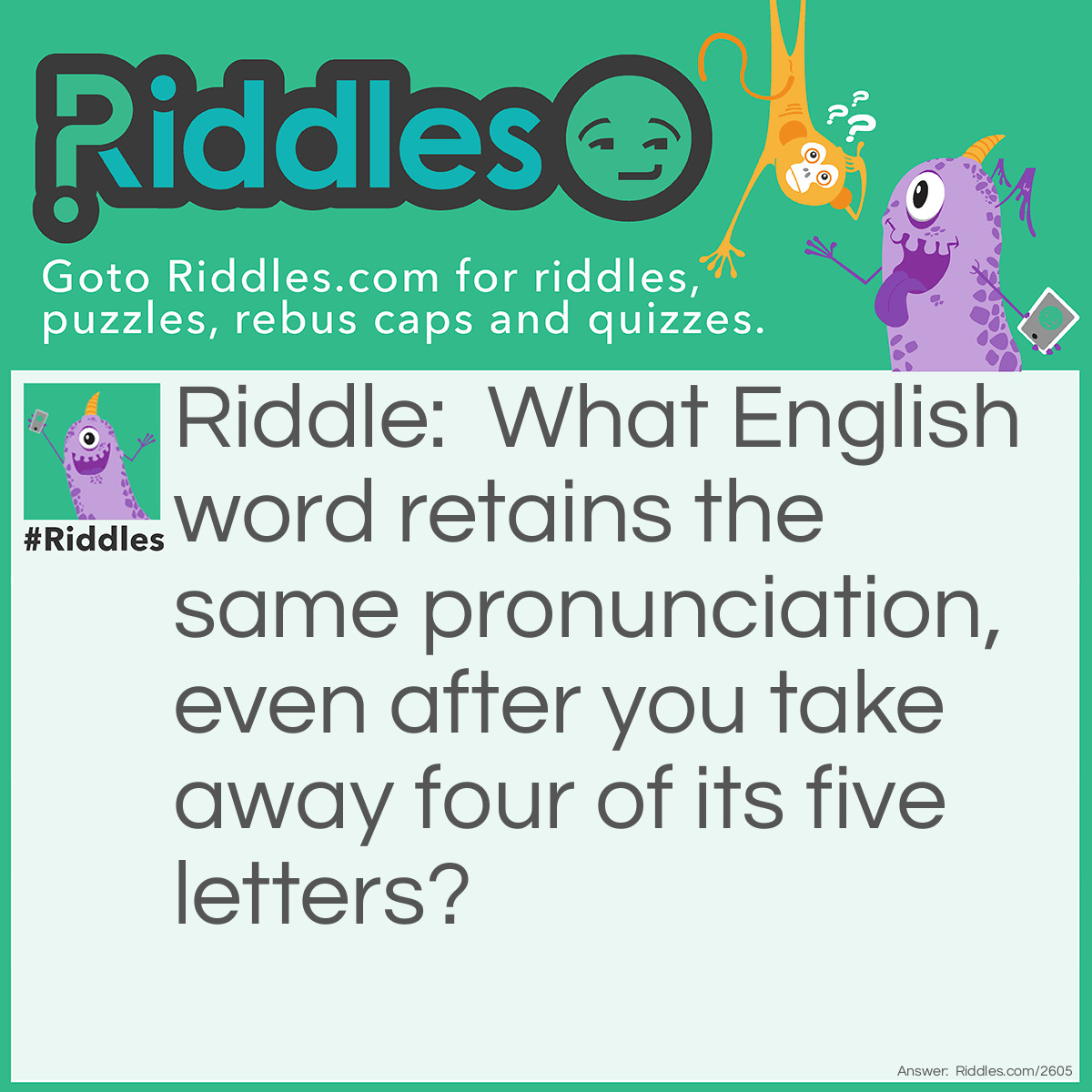 Riddle: What English word retains the same pronunciation, even after you take away four of its five letters? Answer: Queue. Remove the "ueue" and you are left with "Q".