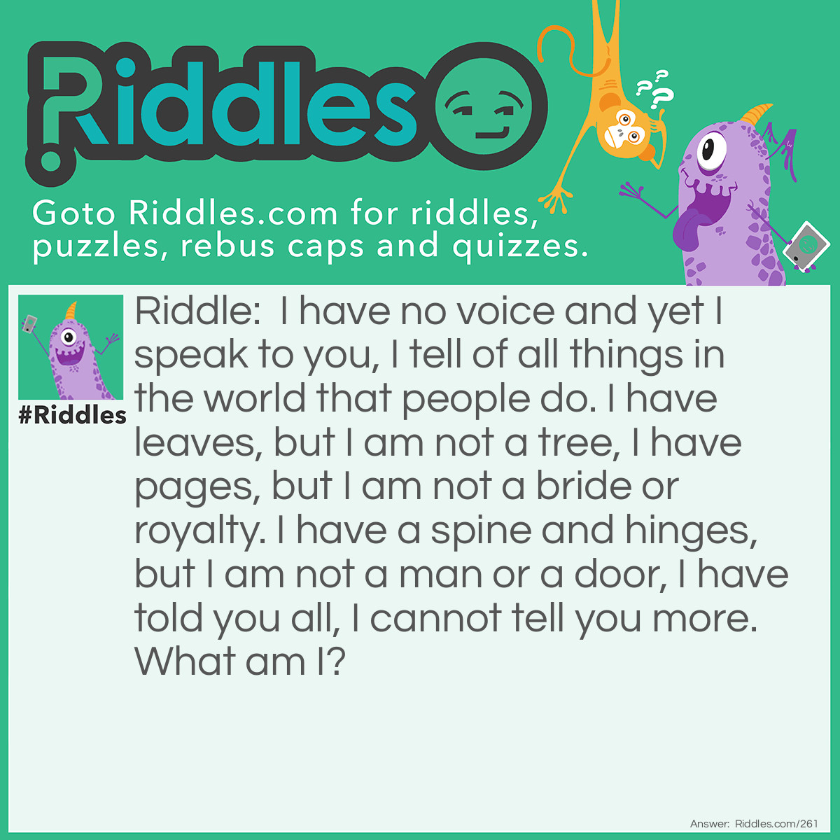 Riddle: I have no voice and yet I speak to you, I tell of all things in the world that people do. I have leaves, but I am not a tree, I have pages, but I am not a bride or royalty. I have a spine and hinges, but I am not a man or a door, I have told you all, I cannot tell you more. What am I? Answer: A Book.