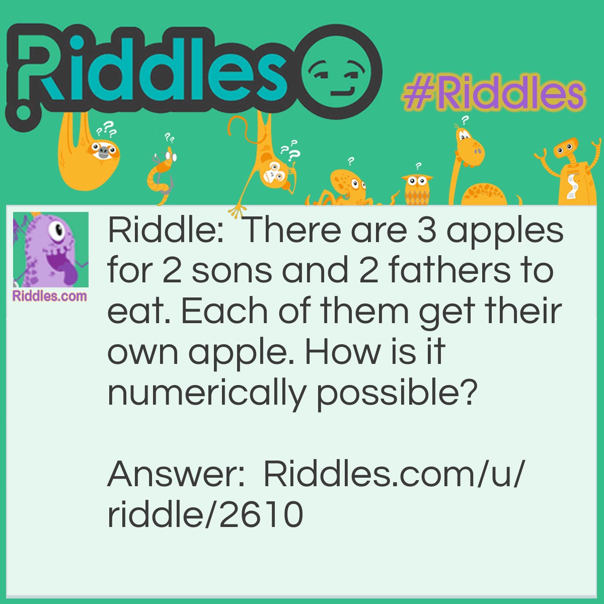 Riddle: There are 3 apples for 2 sons and 2 fathers to eat. Each of them get their own apple. How is it numerically possible? Answer: They are one son, one father and one grandfather.