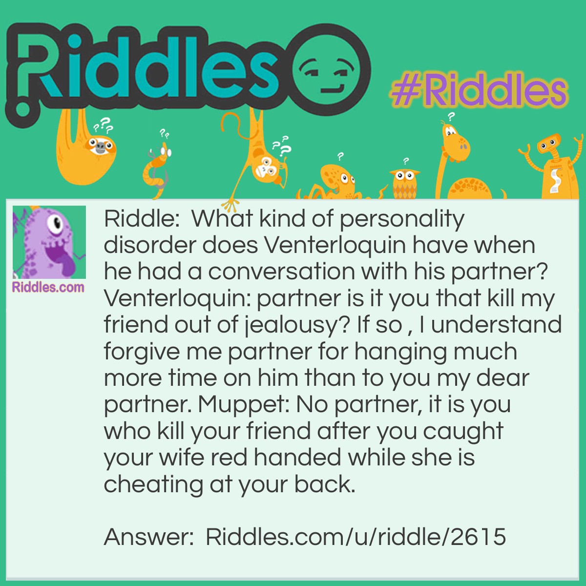 Riddle: What kind of personality disorder does Venterloquin have when he had a conversation with his partner? Venterloquin: partner is it you that kill my friend out of jealousy? If so , I understand forgive me partner for hanging much more time on him than to you my dear partner. Muppet: No partner, it is you who kill your friend after you caught your wife red handed while she is cheating at your back. Answer: Split personality or Associative Identity Disorder.