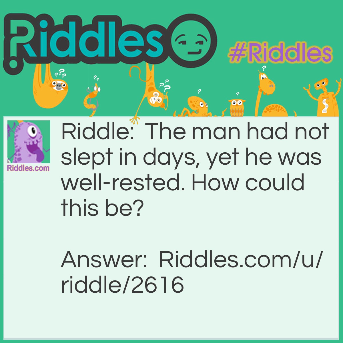 Riddle: The man had not slept in days, yet he was well-rested. How could this be? Answer: He only sleeps at nights (he had not slept in DAYS)