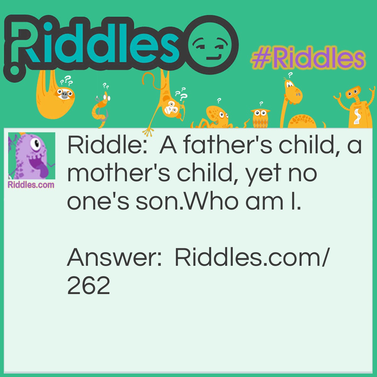 Riddle: A father's child, a mother's child, yet no one's son. Who am I. Answer: I'm their daughter.
