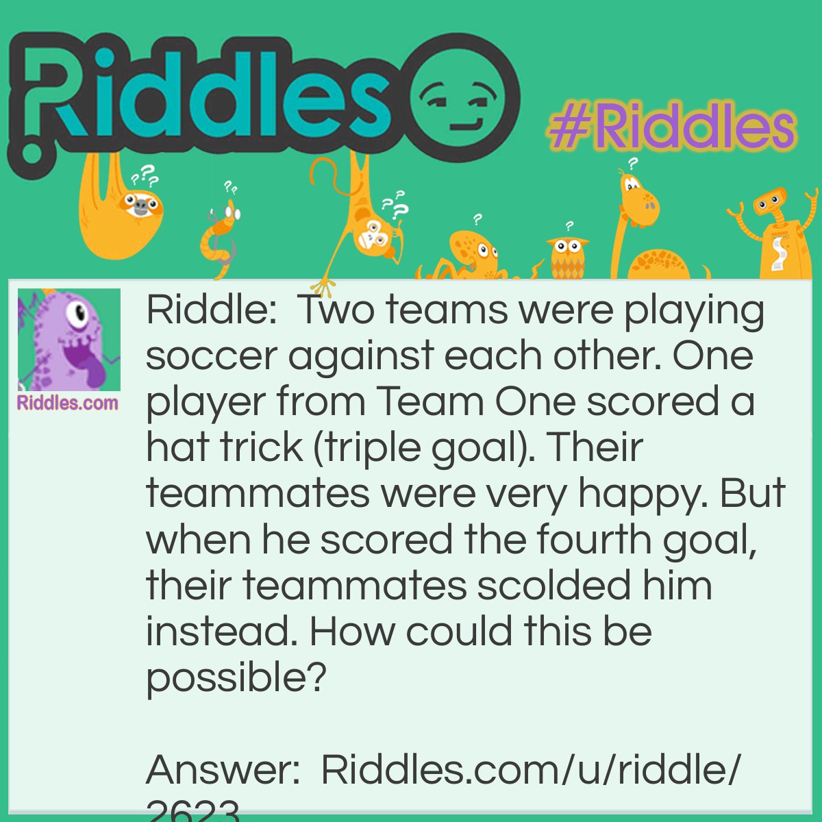 Riddle: Two teams were playing soccer against each other. One player from Team One scored a hat trick (triple goal). Their teammates were very happy. But when he scored the fourth goal,their teammates scolded him instead. How could this be possible? Answer: The player scored an own goal.