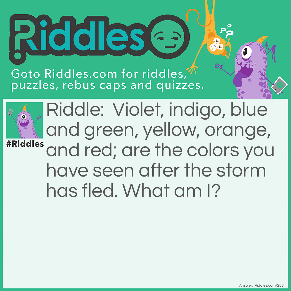 Riddle: Violet, indigo, blue and green, yellow, orange, and red; are the colors you have seen after the storm has fled. What am I? Answer: I am a Rainbow.