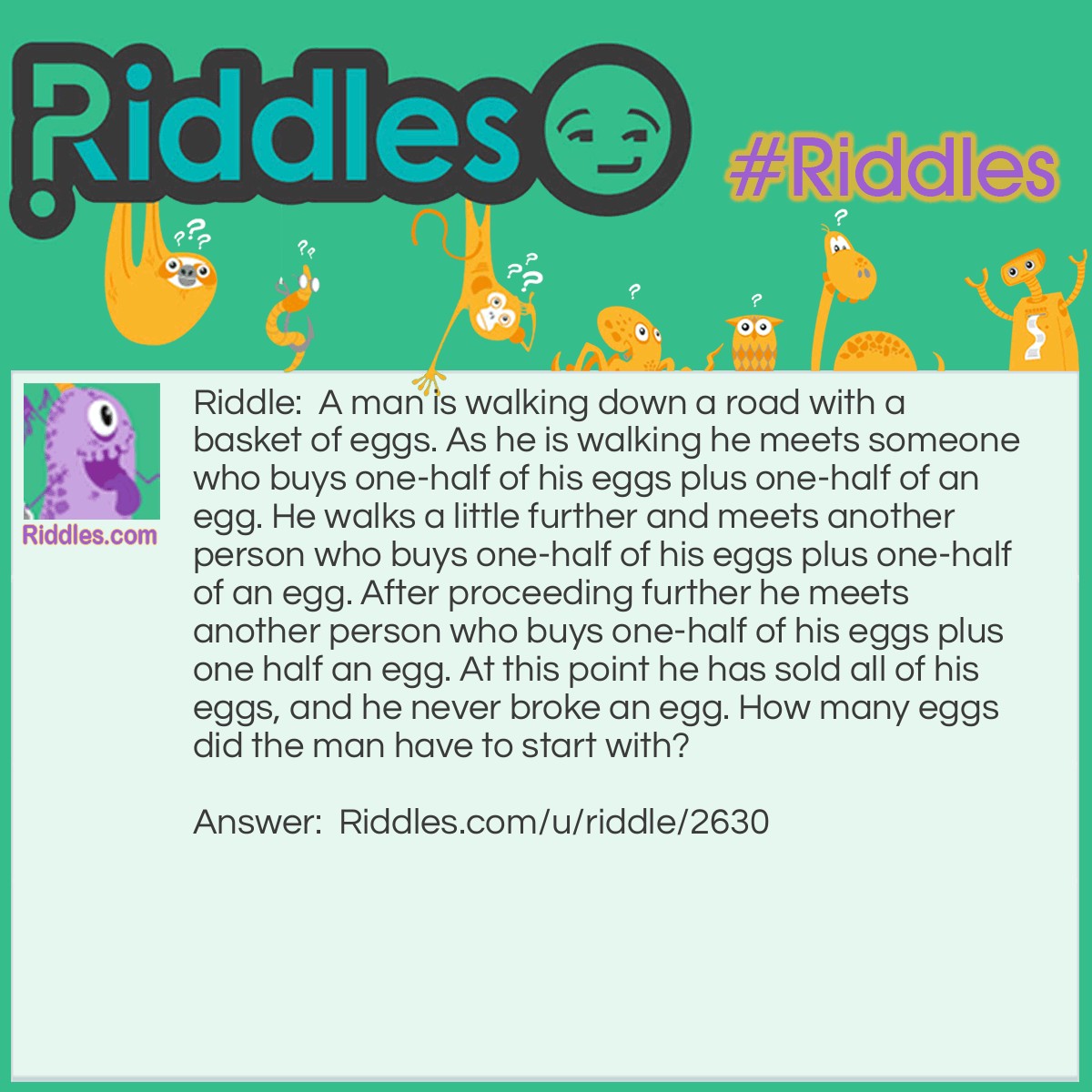 Riddle: A man is walking down a road with a basket of eggs. As he is walking he meets someone who buys one-half of his eggs plus one-half of an egg. He walks a little further and meets another person who buys one-half of his eggs plus one-half of an egg. After proceeding further he meets another person who buys one-half of his eggs plus one half an egg. At this point he has sold all of his eggs, and he never broke an egg. How many eggs did the man have to start with? Answer: 7 eggs. The first person bought one half of his eggs plus one half an egg (3 1/2 + 1/2 = 4 eggs) This left him 3 eggs. The second person bought one-half of his eggs plus one half an egg, (1 1/2 + 1/2 = 2 eggs) leaving the man 1 egg. The last person bought one-half of his eggs plus one-half an egg, (1/2 + 1/2 = 1 egg) leaving no eggs.