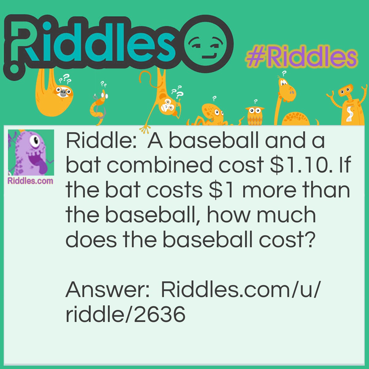 Riddle: A baseball and a bat combined cost $1.10. If the bat costs $1 more than the baseball, how much does the baseball cost? Answer: If you said $0.10, you're wrong. The answer is $0.05 because the bat, costing $1 more than the baseball, will cost $1.05. $1.05+$0.05 is $1.10.