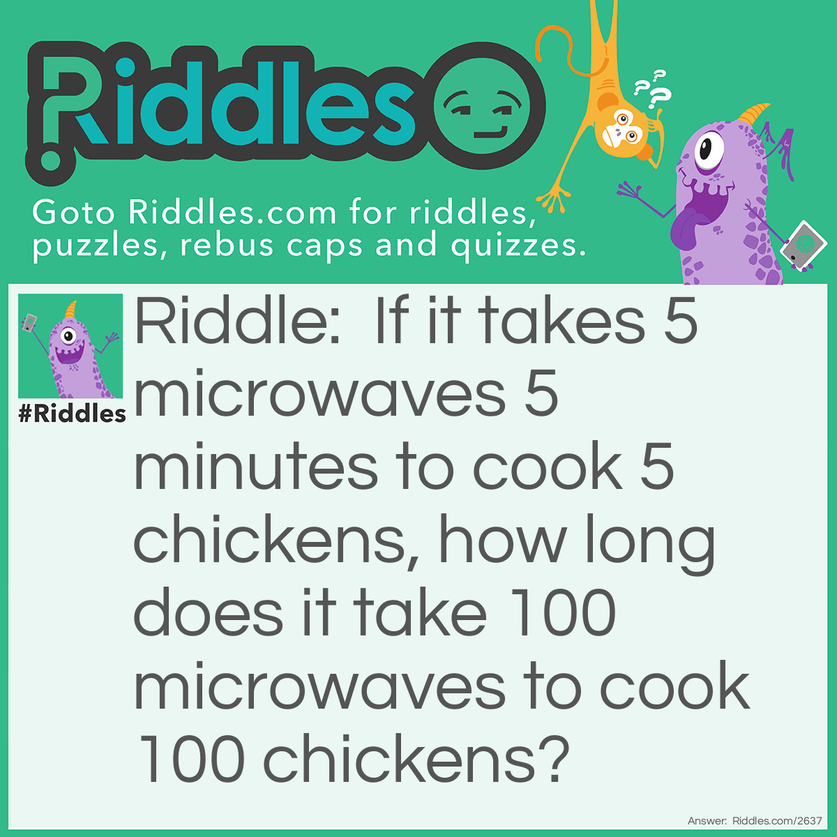 Riddle: If it takes 5 microwaves 5 minutes to cook 5 chickens, how long does it take 100 microwaves to cook 100 chickens? Answer: 5 minutes. We can assume that one chicken is placed in each microwave and that each chicken takes 5 minutes to cook.
