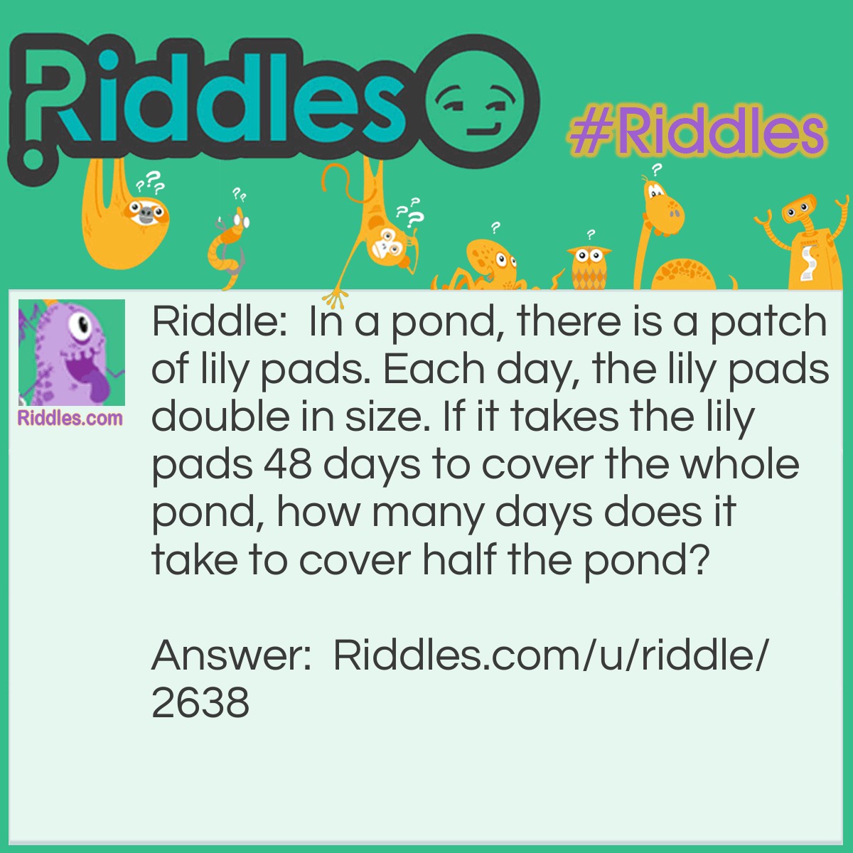 Riddle: In a pond, there is a patch of lily pads. Each day, the lily pads double in size. If it takes the lily pads 48 days to cover the whole pond, how many days does it take to cover half the pond? Answer: 47 days. Whatever day the lily pads covered half the pond, the whole pond would be covered the next day.