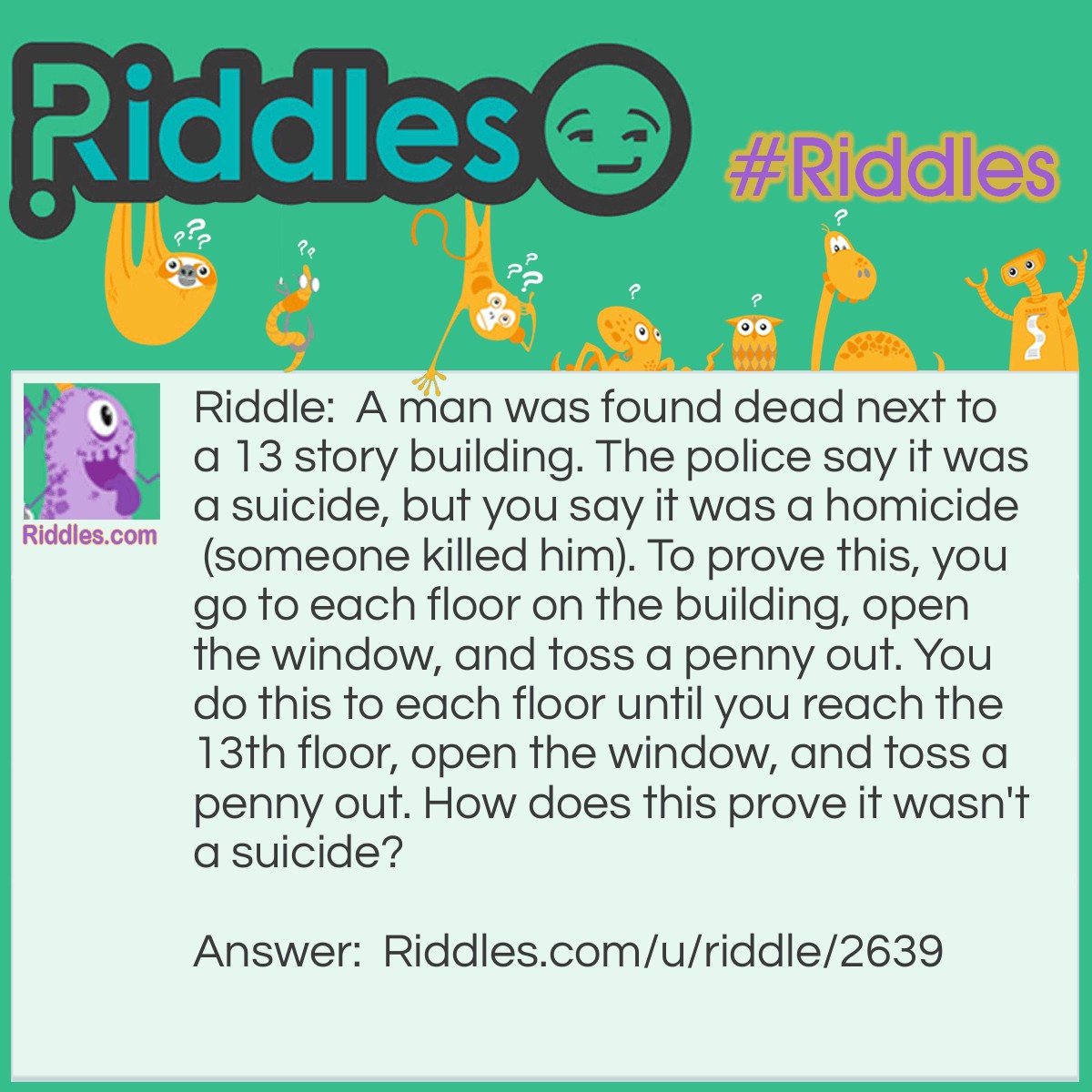 Riddle: A man was found dead next to a 13 story building. The police say it was a suicide, but you say it was a homicide (someone killed him). To prove this, you go to each floor on the building, open the window, and toss a penny out. You do this to each floor until you reach the 13th floor, open the window, and toss a penny out. How does this prove it wasn't a suicide? Answer: If the man committed suicide, he would've left the window open and you wouldn't have had to open it.
