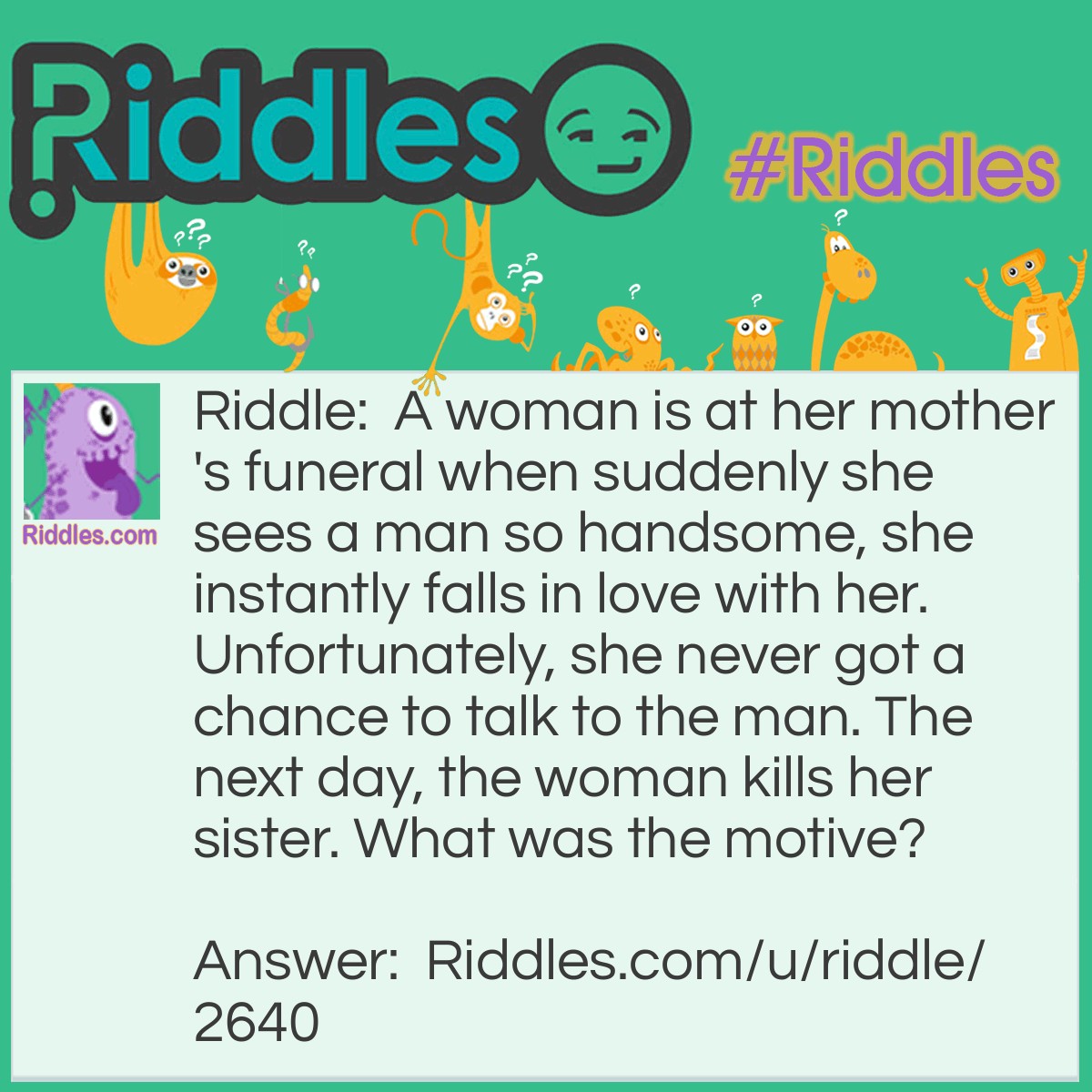 Riddle: A woman is at her <a href="https://www.riddles.com/quiz/mothers-day-riddles">mother's</a> funeral when suddenly she sees a man so handsome, she instantly falls in love with her. Unfortunately, she never got a chance to talk to the man. The next day, the woman kills her sister. What was the motive? Answer: The woman was hoping to see the man again. If you got this correct on the first try, you have the mind of a psychopath.