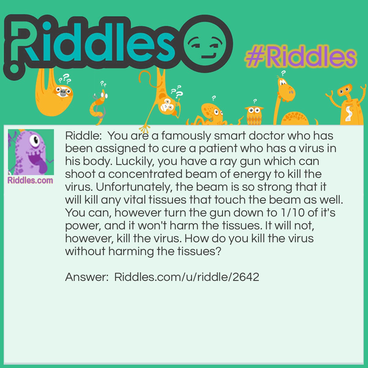 Riddle: You are a famously smart doctor who has been assigned to cure a patient who has a virus in his body. Luckily, you have a ray gun which can shoot a concentrated beam of energy to kill the virus. Unfortunately, the beam is so strong that it will kill any vital tissues that touch the beam as well. You can, however turn the gun down to 1/10 of it's power, and it won't harm the tissues. It will not, however, kill the virus. How do you kill the virus without harming the tissues? Answer: Surround the patient with 10 ray guns set to 1/10 the power. This way, the virus will be hit with a concentrated area of energy while the tissues remain intact.