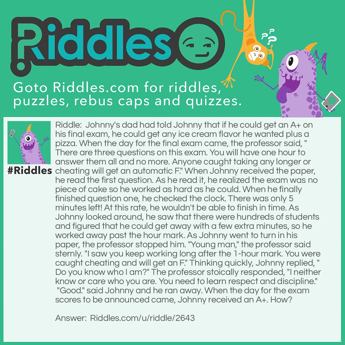 Riddle: Johnny's dad had told Johnny that if he could get an A+ on his final exam, he could get any ice cream flavor he wanted plus a pizza. When the day for the final exam came, the professor said, "There are three questions on this exam. You will have one hour to answer them all and no more. Anyone caught taking any longer or cheating will get an automatic F." When Johnny received the paper, he read the first question. As he read it, he realized the exam was no piece of cake so he worked as hard as he could. When he finally finished question one, he checked the clock. There was only 5 minutes left! At this rate, he wouldn't be able to finish in time. As Johnny looked around, he saw that there were hundreds of students and figured that he could get away with a few extra minutes, so he worked away past the hour mark. As Johnny went to turn in his paper, the professor stopped him. "Young man," the professor said sternly. "I saw you keep working long after the 1-hour mark. You were caught cheating and will get an F." Thinking quickly, Johnny replied, "Do you know who I am?" The professor stoically responded, "I neither know or care who you are. You need to learn respect and discipline." "Good." said Johnny and he ran away. When the day for the exam scores to be announced came, Johnny received an A+. How? Answer: When the professor confirmed Johnny's anonymity (the professor didn't know who he was), Johnny quickly slipped his exam paper into the pile of exams and ran off, so the professor wouldn't know which exam paper deserved an F. Congratulations on sticking through the whole riddle.