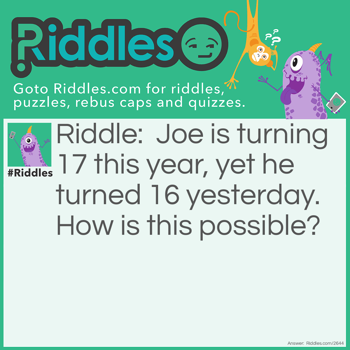 Riddle: Joe is turning 17 this year, yet he turned 16 yesterday. How is this possible? Answer: Joe's birthday is on December 31, the last day of the year. The current day was January 1st of the next year.