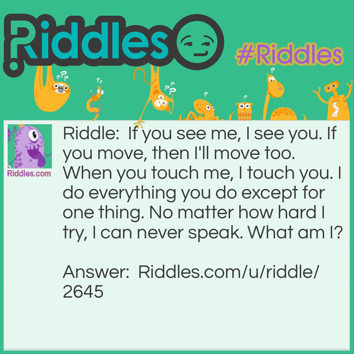 Riddle: If you see me, I see you. If you move, then I'll move too. When you touch me, I touch you. I do everything you do except for one thing. No matter how hard I try, I can never speak. What am I? Answer: Your reflection in a mirror.