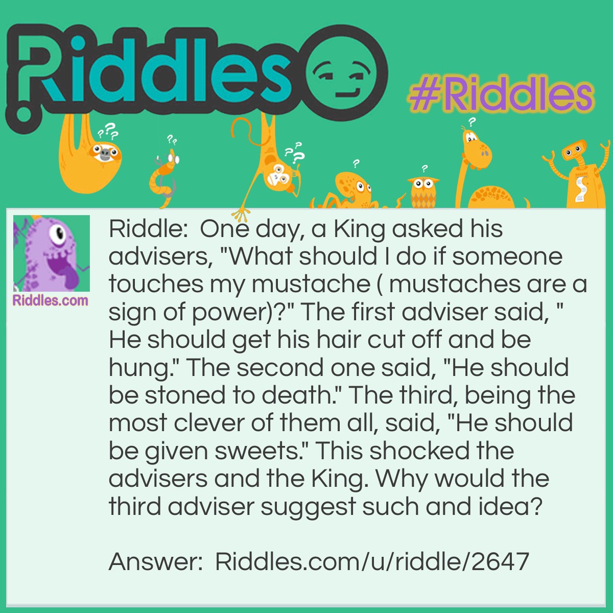 Riddle: One day, a King asked his advisers, "What should I do if someone touches my mustache ( mustaches are a sign of power)?" The first adviser said, "He should get his hair cut off and be hung." The second one said, "He should be stoned to death." The third, being the most clever of them all, said, "He should be given sweets." This shocked the advisers and the King. Why would the third adviser suggest such and idea? Answer: Since mustaches are a sign of power, the only ones daring enough to touch someone's mustache, especially the King's, would be a child.
