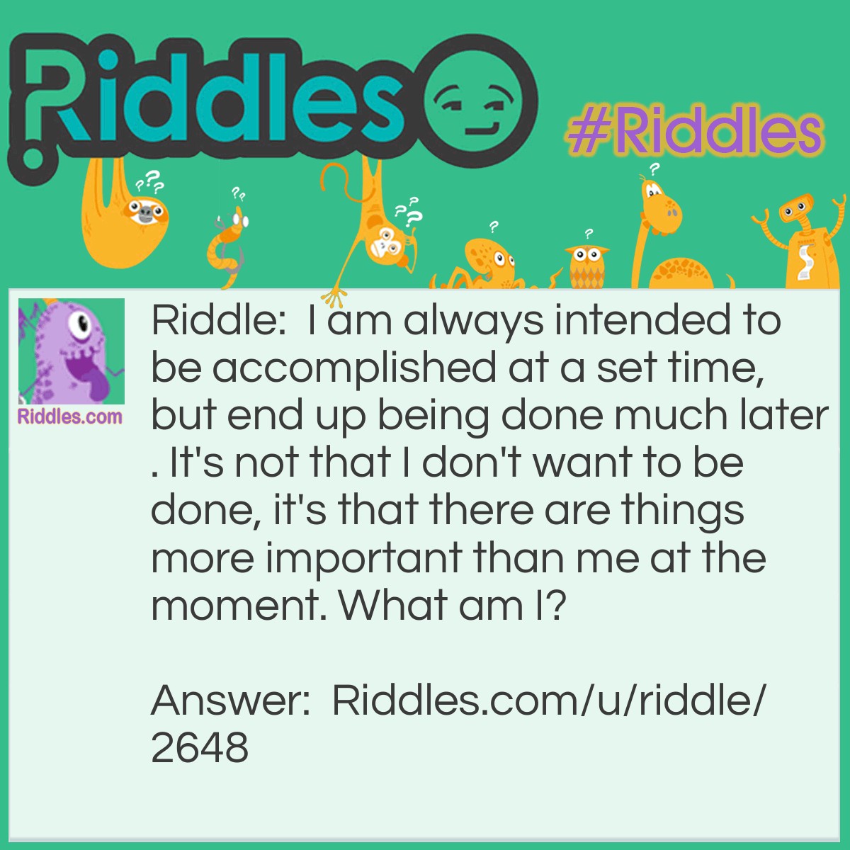 Riddle: I am always intended to be accomplished at a set time, but end up being done much later. It's not that I don't want to be done, it's that there are things more important than me at the moment. What am I? Answer: A procrastinator's plan.
