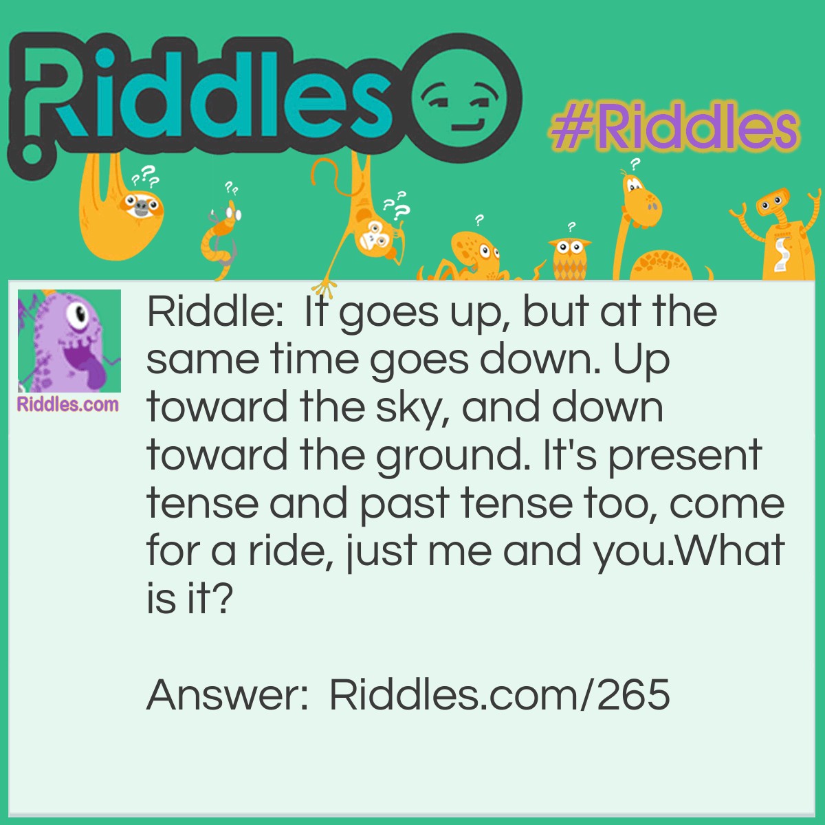 Riddle: It goes up, but at the same time goes down. Up toward the sky, and down toward the ground. It's present tense and past tense too, come for a ride, just me and you. What is it? Answer: A See-Saw.