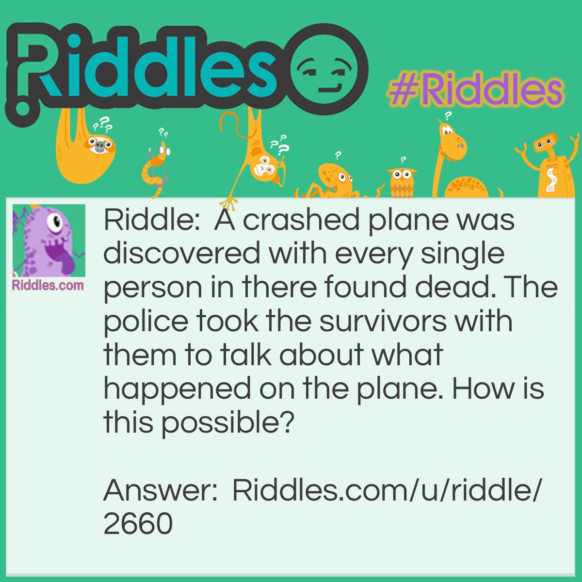 Riddle: A crashed plane was discovered with every single person in there found dead. The police took the survivors with them to talk about what happened on the plane. How is this possible? Answer: Every single person died, but the married people survived.