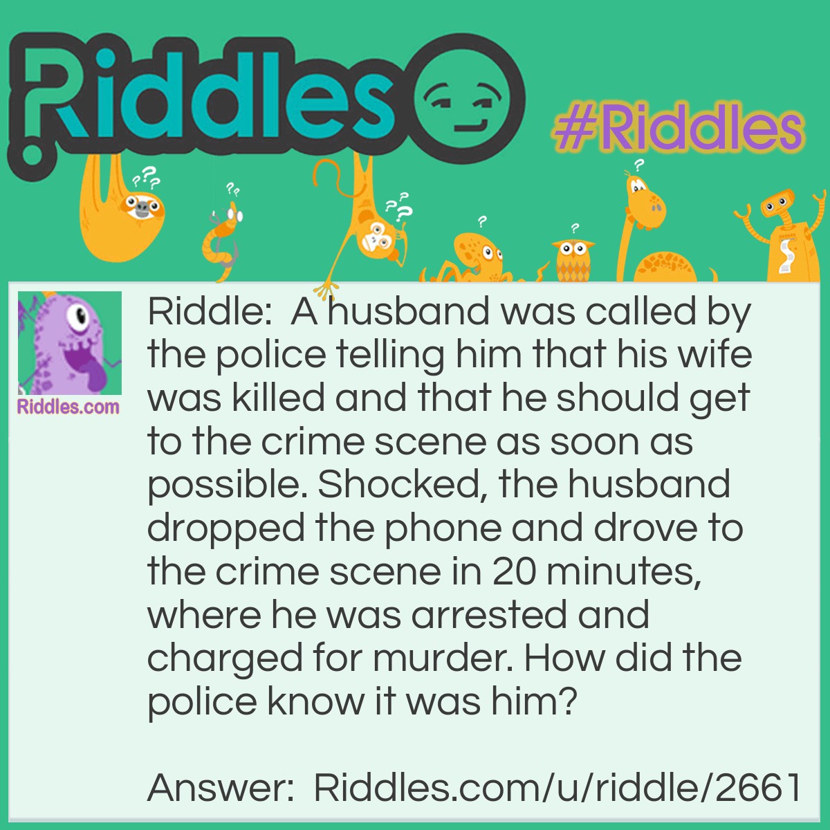 Riddle: A husband was called by the police telling him that his wife was killed and that he should get to the crime scene as soon as possible. Shocked, the husband dropped the phone and drove to the crime scene in 20 minutes, where he was arrested and charged for murder. How did the police know it was him? Answer: The police told him to get to the crime scene, but they didn't specify where. The husband couldn't have known where the crime scene was unless he'd been there when the wife was dead or dying.