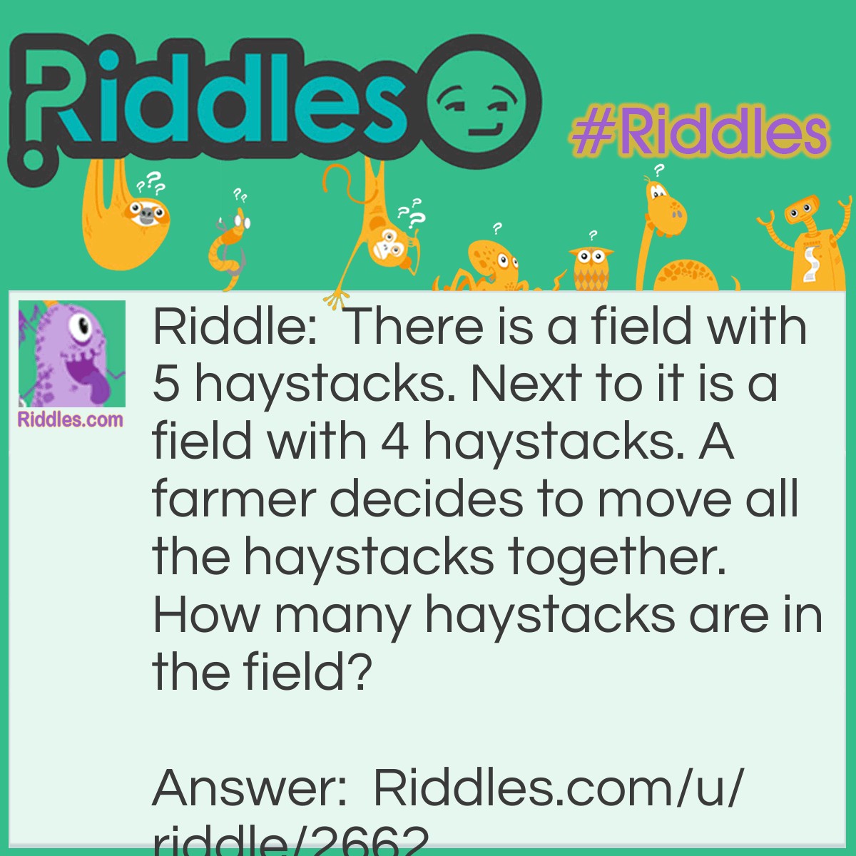 Riddle: There is a field with 5 haystacks. Next to it is a field with 4 haystacks. A farmer decides to move all the haystacks together. How many haystacks are in the field? Answer: 1 giant haystack.