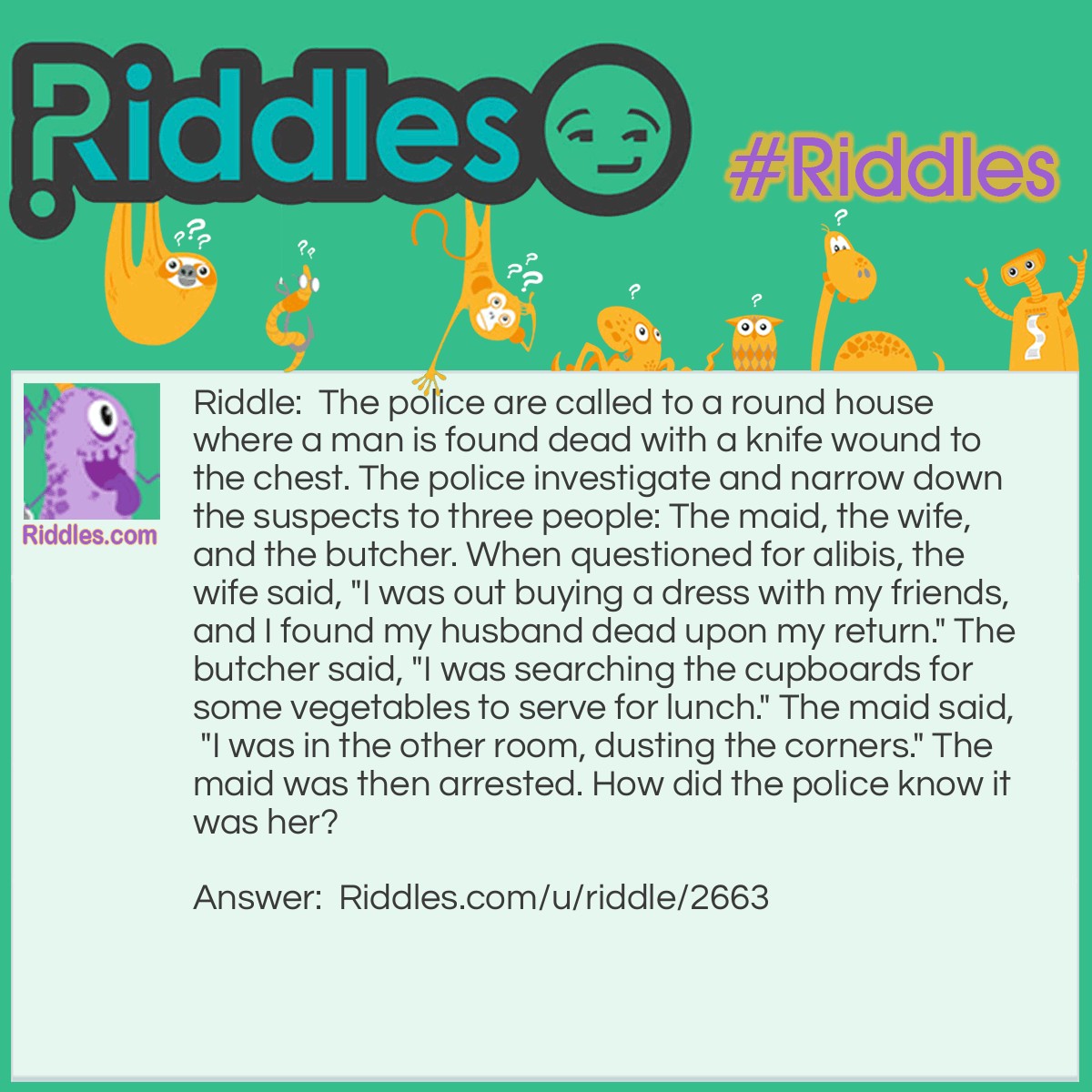 Riddle: The police are called to a roundhouse where a man is found dead with a knife wound to the chest. The police investigate and narrow down the suspects to three people: The maid, the wife, and the butcher. When questioned for alibis, the wife said, "I was out buying a dress with my friends, and I found my husband dead upon my return." The butcher said, "I was searching the cupboards for some vegetables to serve for lunch." The maid said, "I was in the other room, dusting the corners." The maid was then arrested. How did the police know it was her? Answer: It was a round house, so there were no corners to dust.