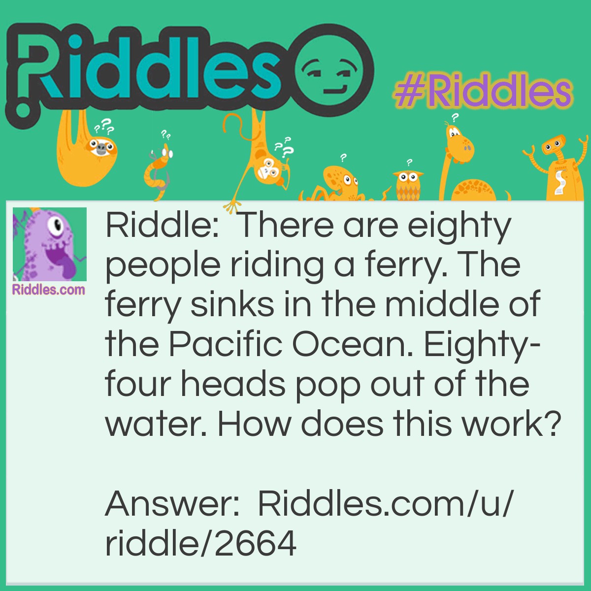 Riddle: There are eighty people riding a ferry. The ferry sinks in the middle of the Pacific Ocean. Eighty-four heads pop out of the water. How does this work? Answer: It's not eighty-four heads, it's eighty foreheads. I bet I got you there.