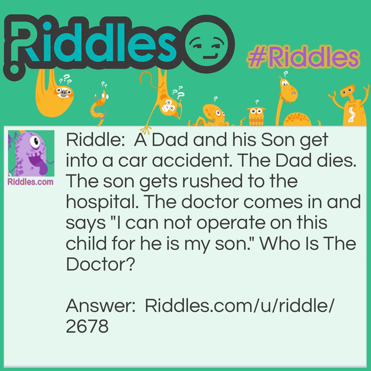 Riddle: A Dad and his Son get into a car accident. The Dad dies. The son gets rushed to the hospital. The doctor comes in and says "I can not operate on this child for he is my son." Who Is The Doctor? Answer: His Mom.