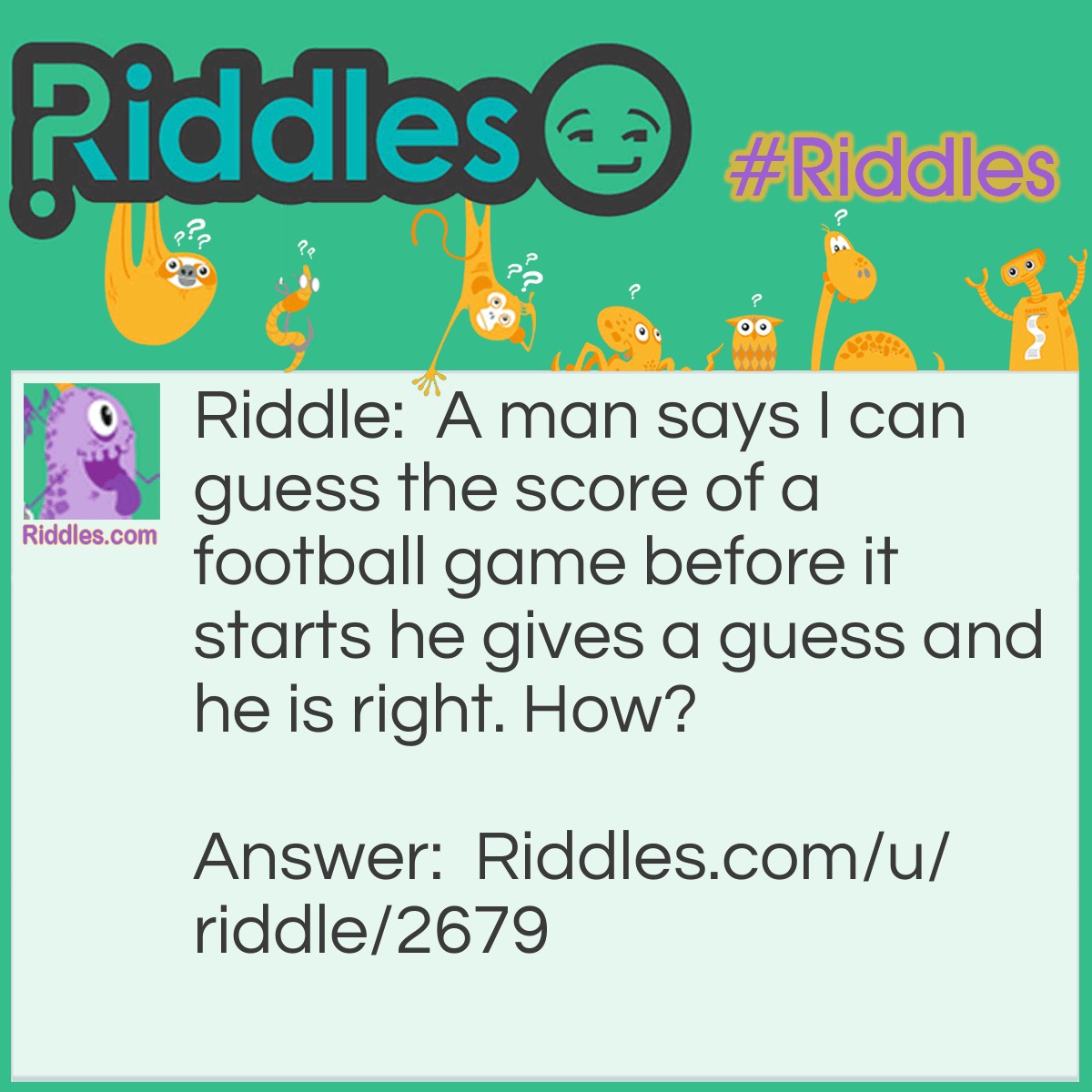 Riddle: A man says I can guess the score of a football game before it starts he gives a guess and he is right. How? Answer: The score is always 0-0 before the game starts.