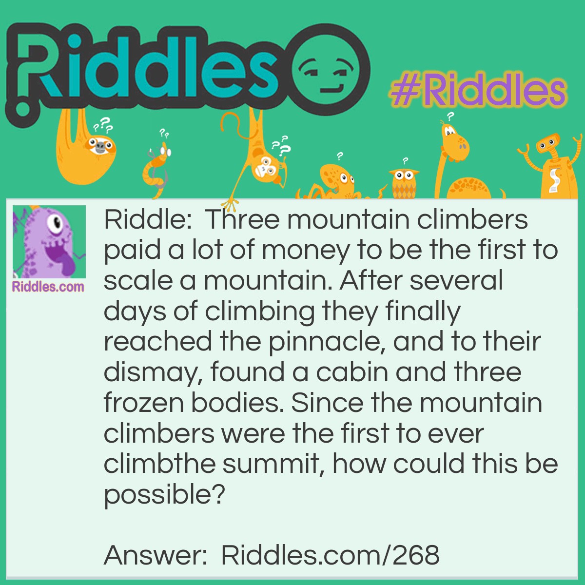 Riddle: Three mountain climbers paid a lot of money to be the first to scale a mountain. After several days of climbing they finally reached the pinnacle, and to their dismay, found a cabin and three frozen bodies. Since the mountain climbers were the first to ever climb the summit, how could this be possible? Answer: They found a cabin of an airplane that had crashed there with 3 bodies in it.