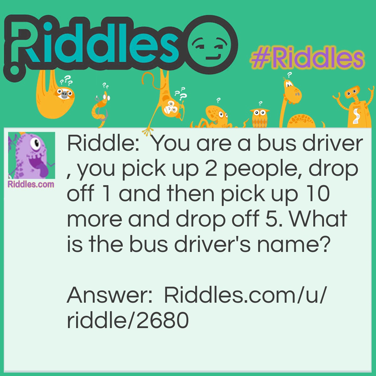 Riddle: You are a bus driver, you pick up 2 people, drop off 1 and then pick up 10 more and drop off 5. What is the bus driver's name? Answer: It is what ever your name is.