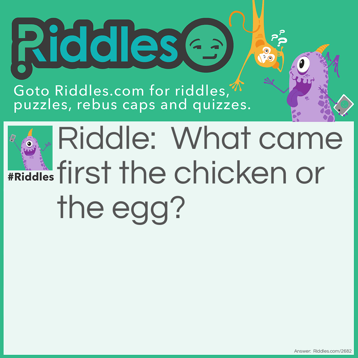 Riddle: What came first the chicken or the egg? Answer: The chicken. There had to be a chicken in order for the egg to be layed.