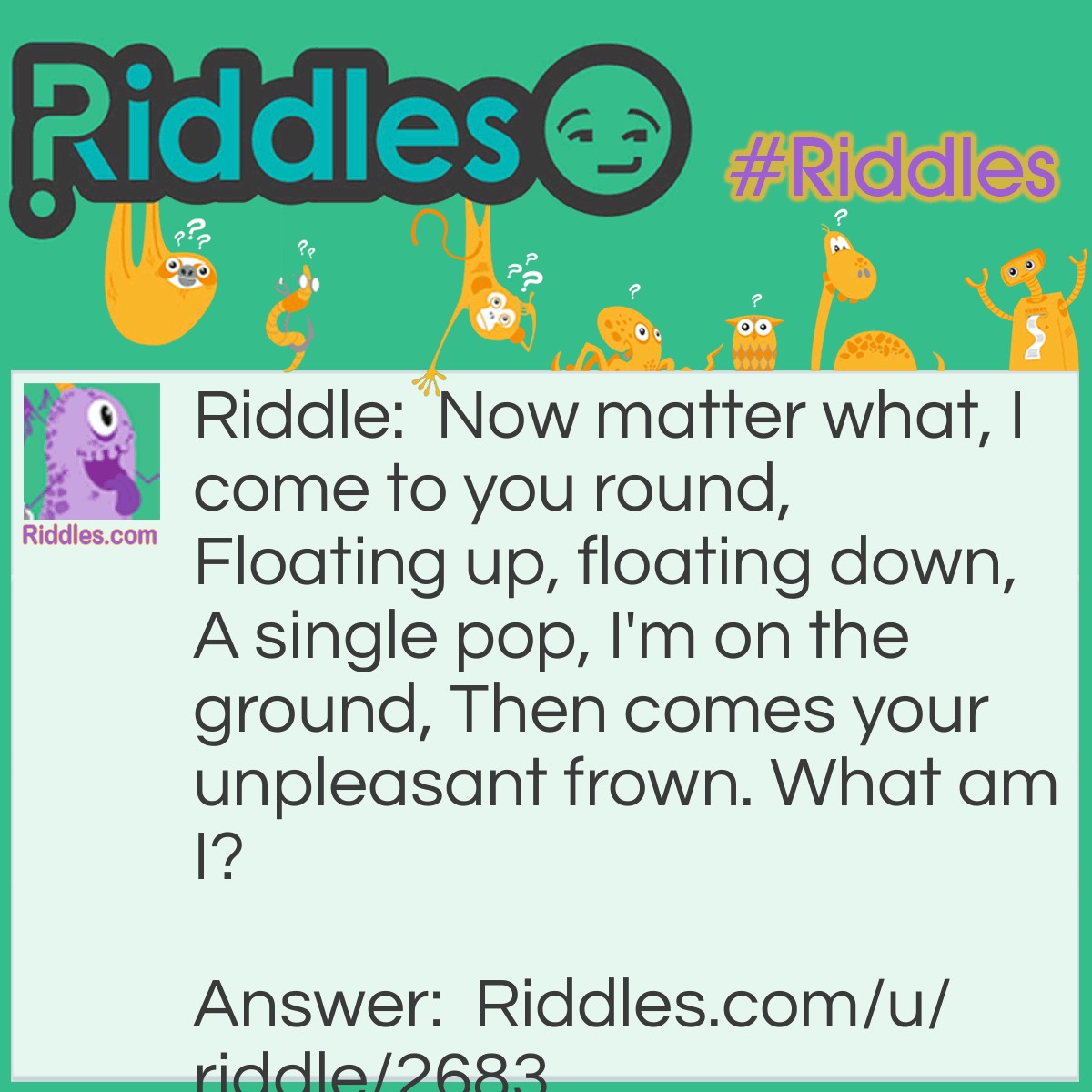 Riddle: Now matter what, I come to you round, Floating up, floating down, A single pop, I'm on the ground, Then comes your unpleasant frown. What am I? Answer: I am a bubble. Bubbles always come out round no matter how you blow it. Bubbles also pop when they touch the ground. Usually bubbles go up and then down. Most of the time you and I will frown when a bubble pops. Therefore, the answer is a bubble.