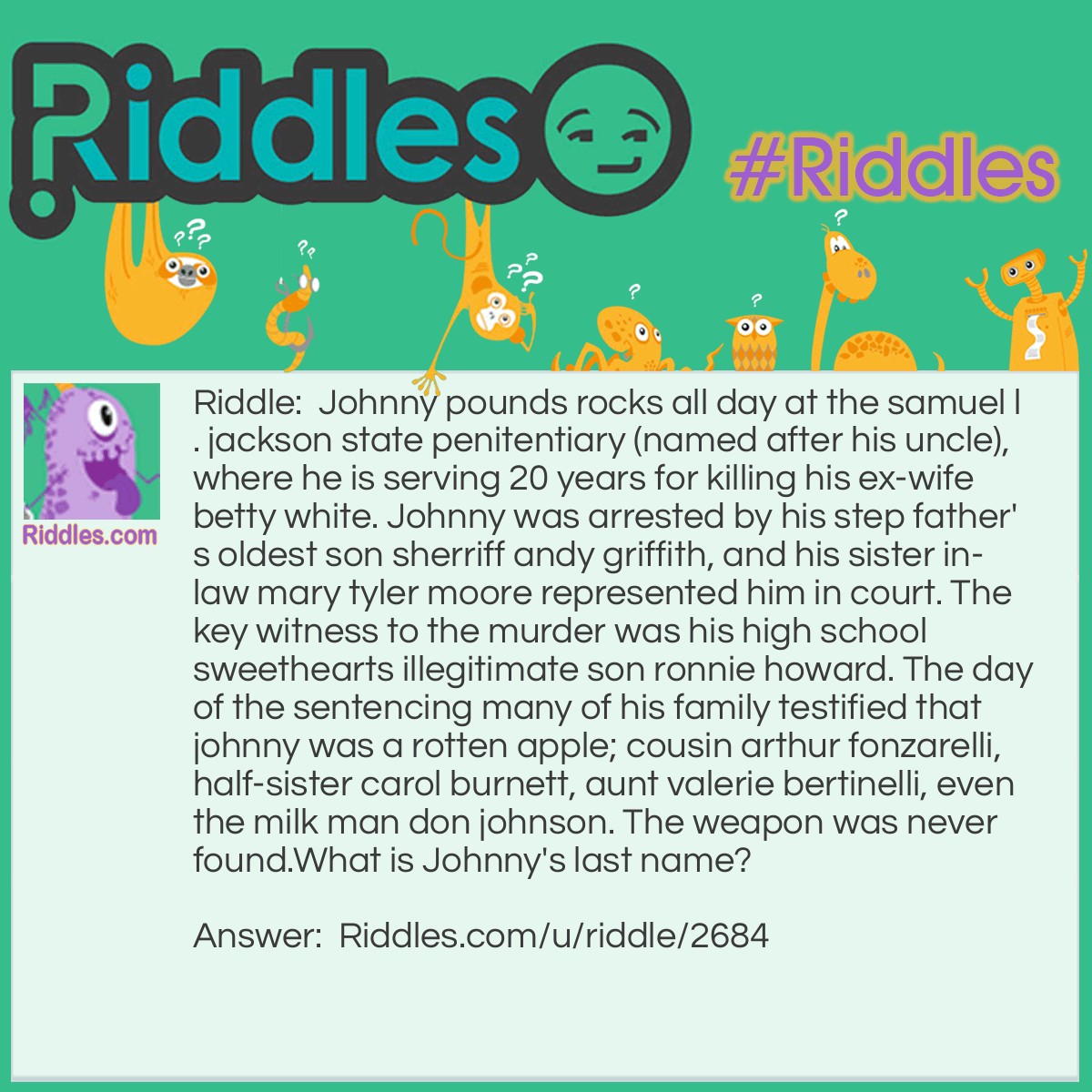 Riddle: Johnny pounds rocks all day at the samuel l. jackson state penitentiary (named after his uncle), where he is serving 20 years for killing his ex-wife betty white. Johnny was arrested by his step father's oldest son sherriff andy griffith, and his sister in-law mary tyler moore represented him in court. The key witness to the murder was his high school sweethearts illegitimate son ronnie howard. The day of the sentencing many of his family testified that johnny was a rotten apple; cousin arthur fonzarelli, half-sister carol burnett, aunt valerie bertinelli, even the milk man don johnson. The weapon was never found.
What is Johnny's last name? Answer: Johnny Pounds, he's the lead guitarist in the jail house band. He "rocks all day".