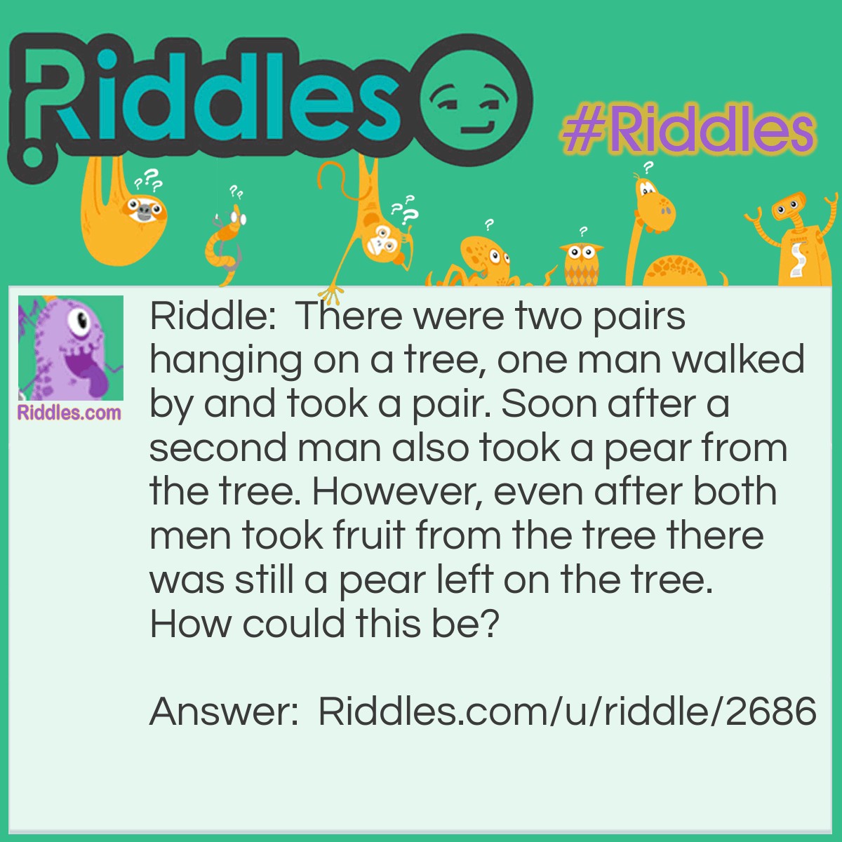Riddle: There were two pairs hanging on a tree, one man walked by and took a pair. Soon after a second man also took a pear from the tree. However, even after both men took fruit from the tree there was still a pear left on the tree. How could this be? Answer: There were four pears (2 pairs) on the tree. The first man took a pair (2 pears) and the second only took one pear leaving one pear on the tree.