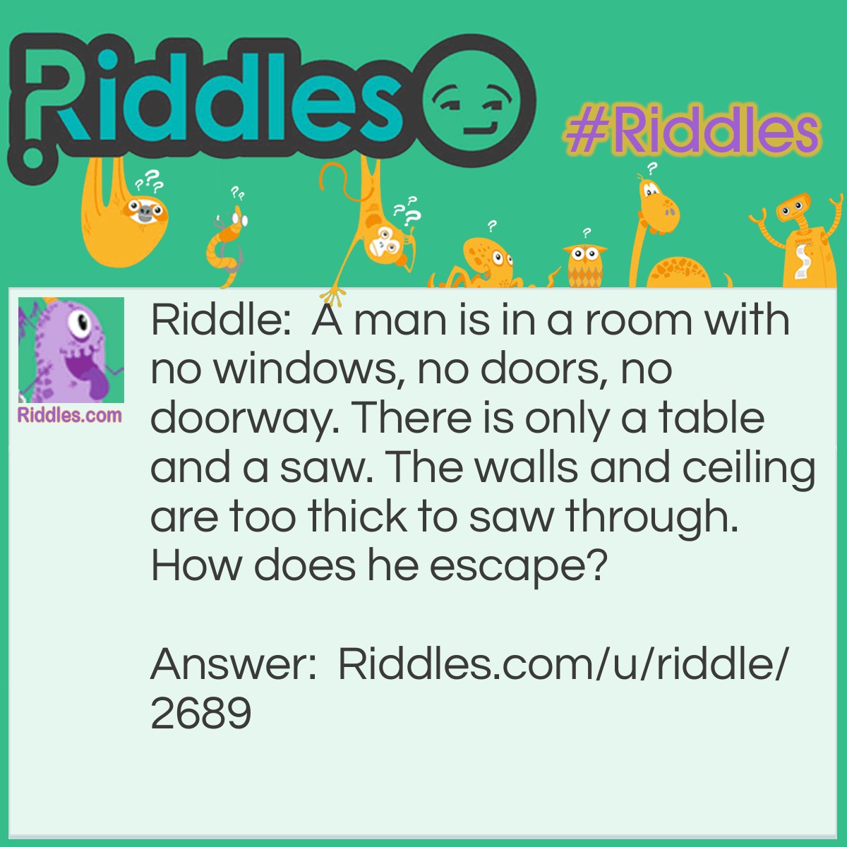 Riddle: A man is in a room with no windows, no doors, no doorway. There is only a table and a saw. The walls and ceiling are too thick to saw through. How does he escape? Answer: He cuts the table in half, and puts it together. Two halves make a whole / hole, and he escapes through the hole!