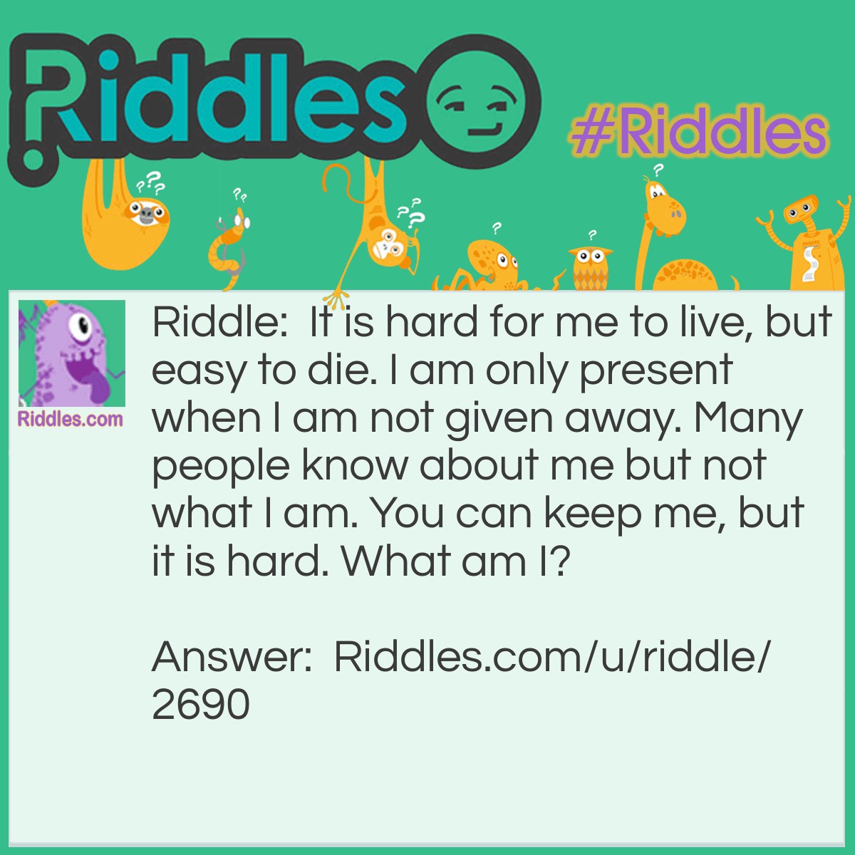 Riddle: It is hard for me to live, but easy to die. I am only present when I am not given away. Many people know about me but not what I am. You can keep me, but it is hard. What am I? Answer: A secret.