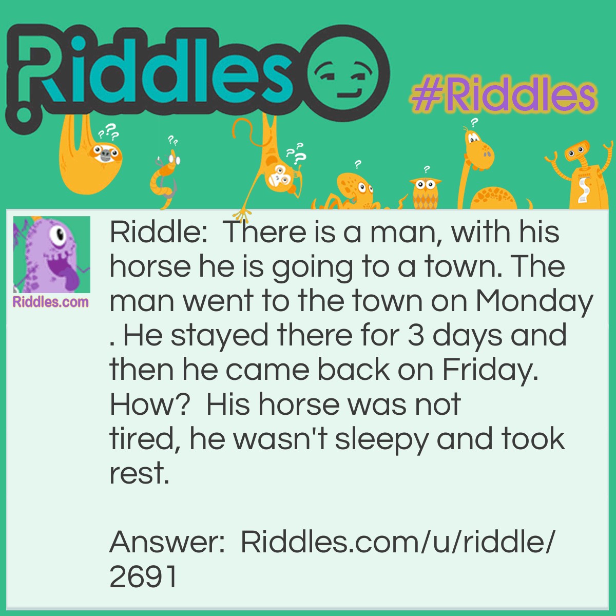 Riddle: There is a man, with his horse he is going to a town. The man went to the town on Monday. He stayed there for 3 days and then he came back on Friday. How?  His horse was not tired, he wasn't sleepy and took rest. Answer: The horse's name was Friday.