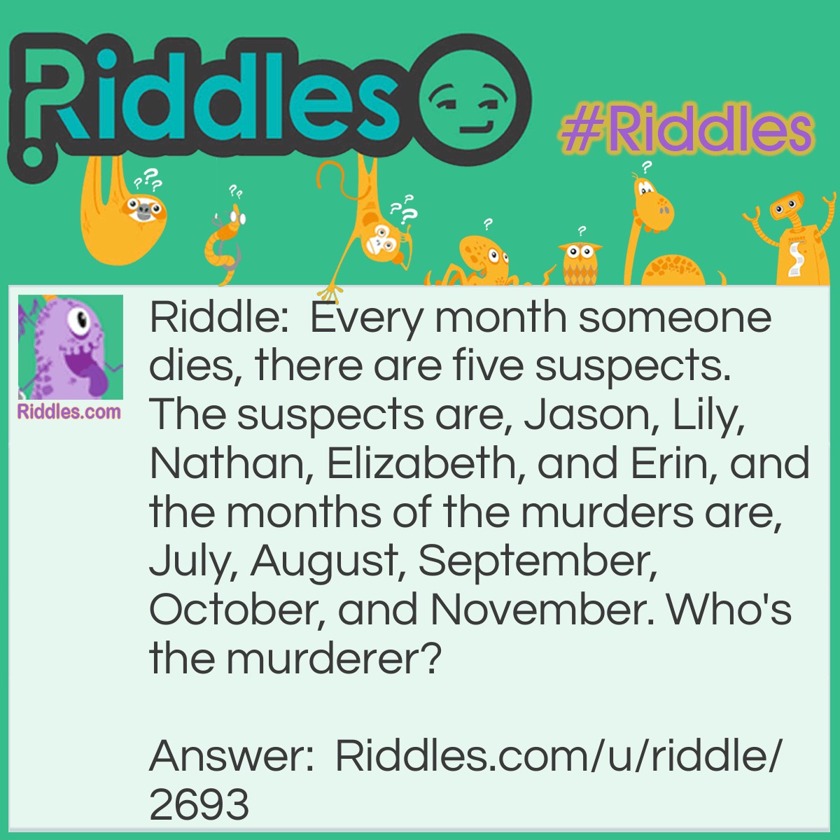 Riddle: Every month someone dies, and there are five suspects. The suspects are, Jason, Lily, Nathan, Elizabeth, and Erin, and the months of the murders are July, August, September, October, and November. Who's the murderer? Answer: Jason. J, July. A, August. S, September. O, October. N, November.