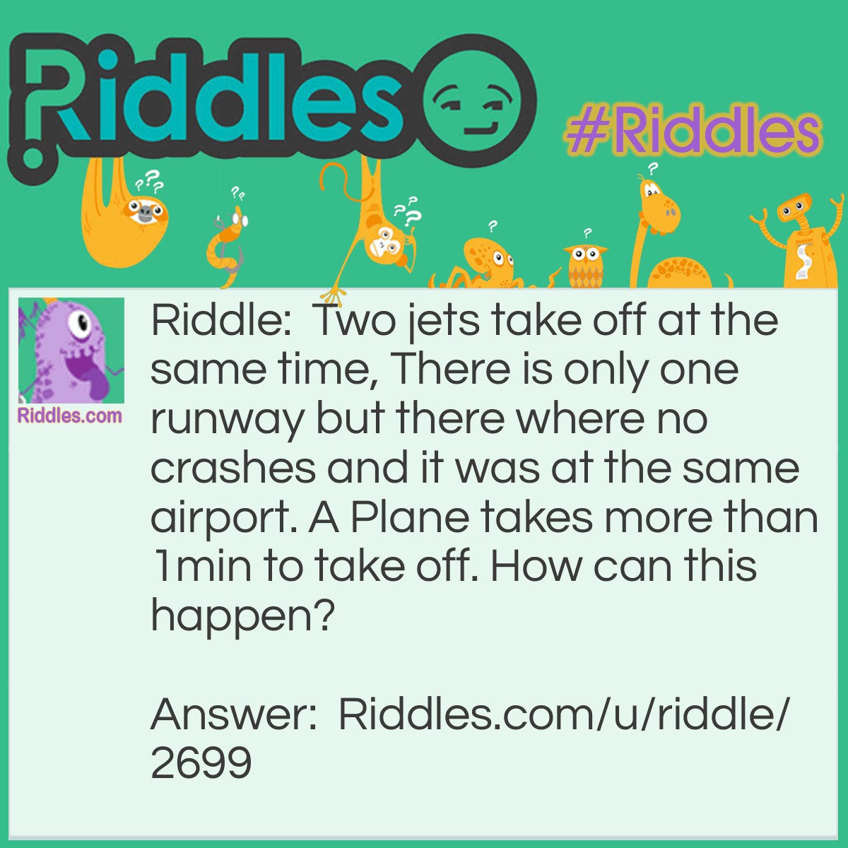 Riddle: Two jets take off at the same time, There is only one runway but there where no crashes and it was at the same airport. A Plane takes more than 1min to take off. How can this happen? Answer: They Both Took Of At The Same Time On Different Days
