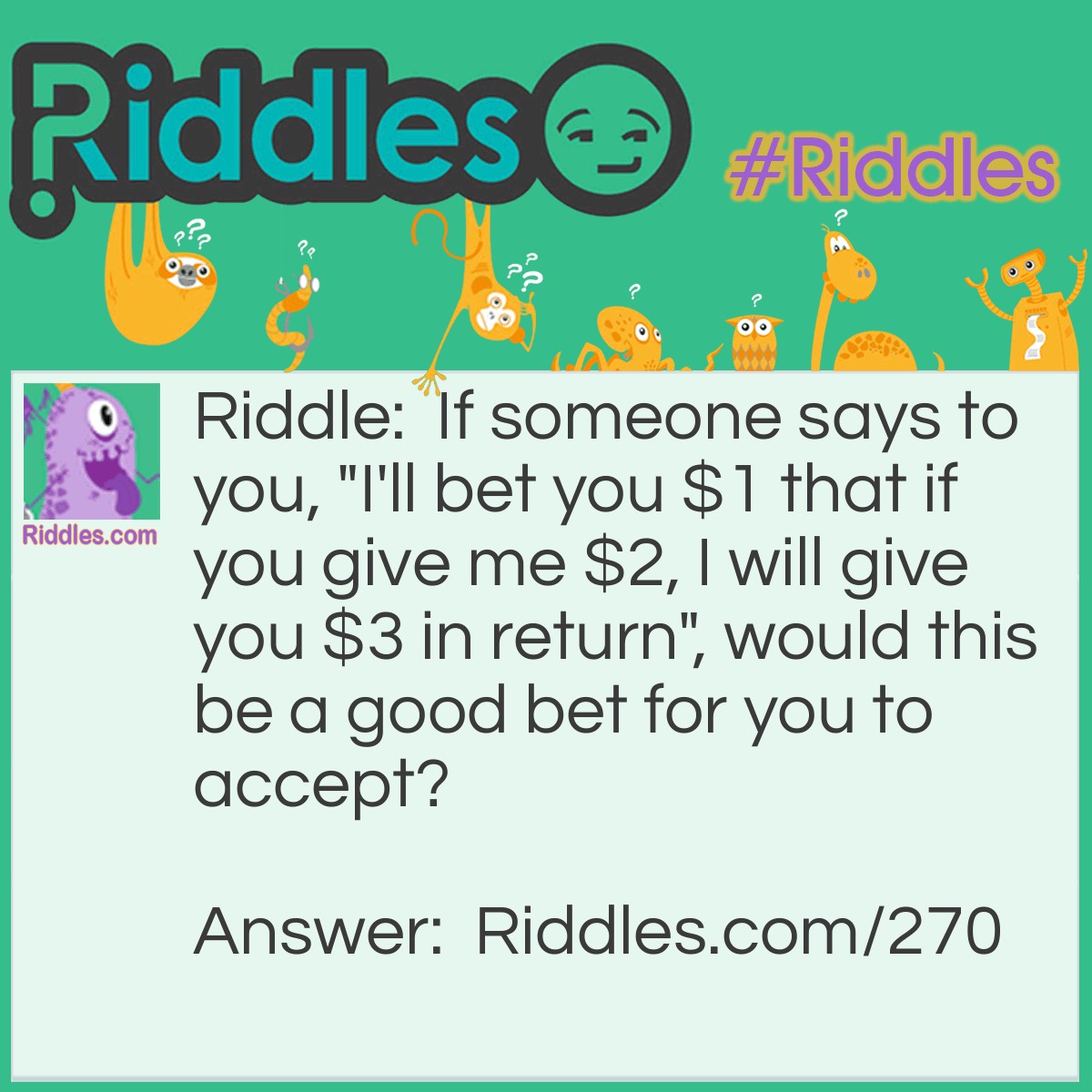 Riddle: If someone says to you, "I'll bet you $1 that if you give me $2, I will give you $3 in return", would this be a good bet for you to accept? Answer: No. This is a situation where you lose even if you win. Assuming the other person is being wise, they would take your $2 and say, "I lose", and give you $1 in return. You win the bet, but you're out $1.